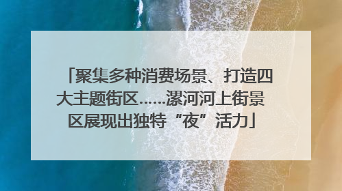 聚集多种消费场景、打造四大主题街区……漯河河上街景区展现出独特“夜”活力