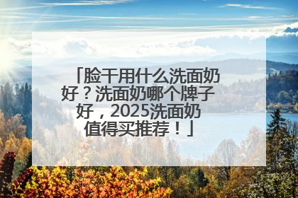 脸干用什么洗面奶好？洗面奶哪个牌子好，2025洗面奶值得买推荐！