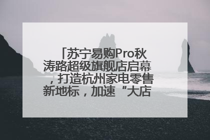 苏宁易购Pro秋涛路超级旗舰店启幕，打造杭州家电零售新地标，加速“大店攻略”全省布局
