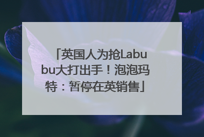 英国人为抢Labubu大打出手！泡泡玛特：暂停在英销售