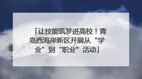 让技能筑梦进高校！青岛西海岸新区开展从“学业”到“职业”活动