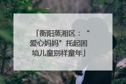 衡阳蒸湘区：“爱心妈妈”托起困境儿童别样童年