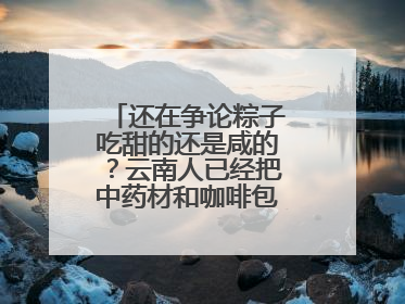 还在争论粽子吃甜的还是咸的？云南人已经把中药材和咖啡包进粽子了……