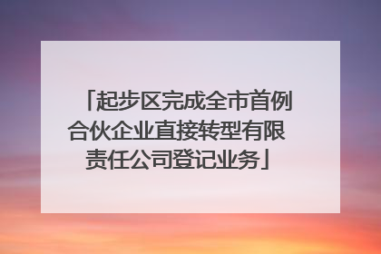 起步区完成全市首例合伙企业直接转型有限责任公司登记业务