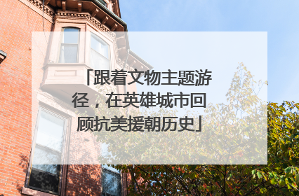 跟着文物主题游径，在英雄城市回顾抗美援朝历史