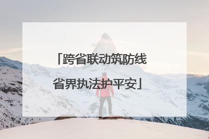跨省联动筑防线 省界执法护平安