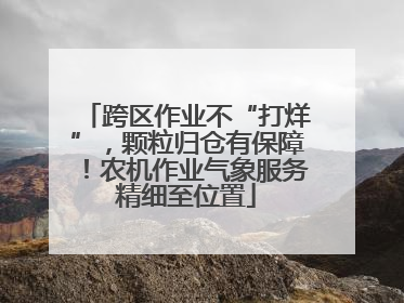 跨区作业不“打烊”，颗粒归仓有保障！农机作业气象服务精细至位置