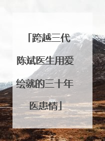 跨越三代 陈斌医生用爱绘就的三十年医患情