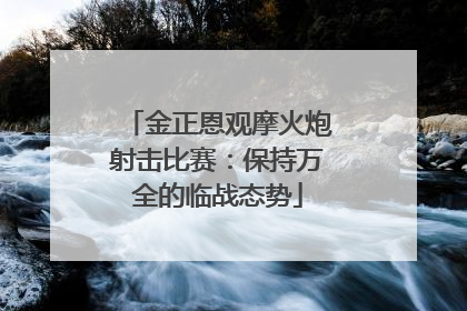 金正恩观摩火炮射击比赛：保持万全的临战态势