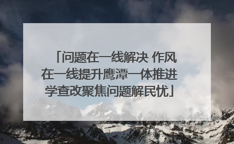 问题在一线解决 作风在一线提升鹰潭一体推进学查改聚焦问题解民忧