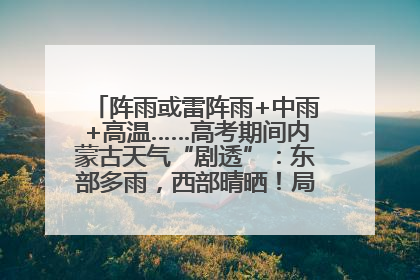 阵雨或雷阵雨+中雨+高温……高考期间内蒙古天气“剧透”：东部多雨，西部晴晒！局地有短时强降水