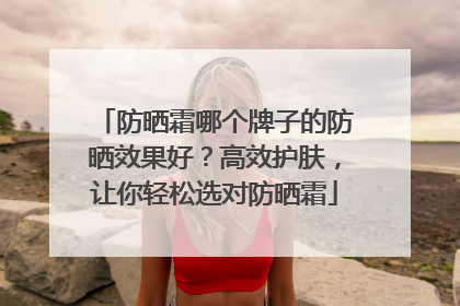 防晒霜哪个牌子的防晒效果好？高效护肤，让你轻松选对防晒霜