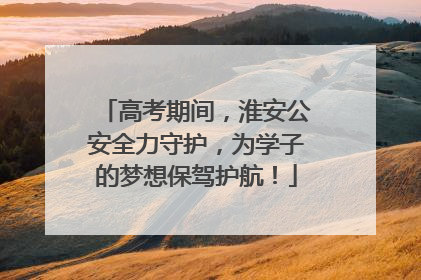 高考期间，淮安公安全力守护，为学子的梦想保驾护航！
