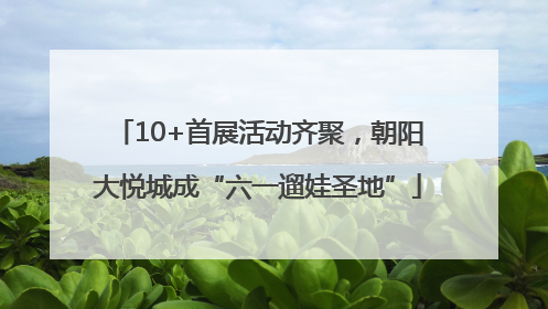 10+首展活动齐聚，朝阳大悦城成“六一遛娃圣地”