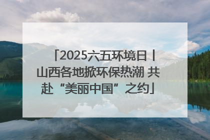 2025六五环境日丨山西各地掀环保热潮 共赴“美丽中国”之约