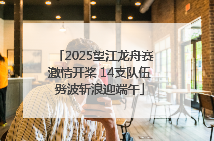 2025望江龙舟赛激情开桨 14支队伍劈波斩浪迎端午