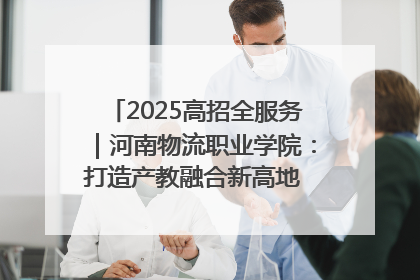 2025高招全服务｜河南物流职业学院：打造产教融合新高地 推动高质量快速发展