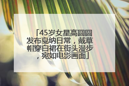 45岁女星高圆圆发布戛纳日常，戴草帽穿白裙在街头漫步，宛如电影画面