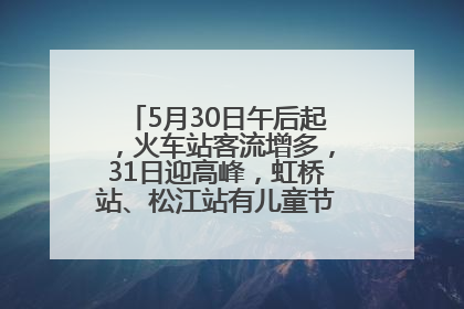 5月30日午后起，火车站客流增多，31日迎高峰，虹桥站、松江站有儿童节和端午亲子活动