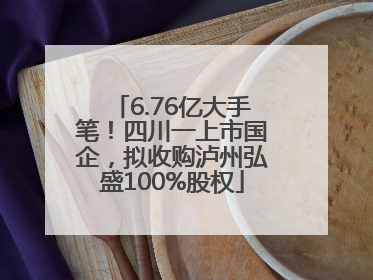 6.76亿大手笔！四川一上市国企，拟收购泸州弘盛100%股权
