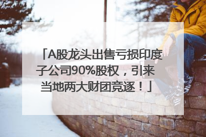 A股龙头出售亏损印度子公司90%股权，引来当地两大财团竞逐！