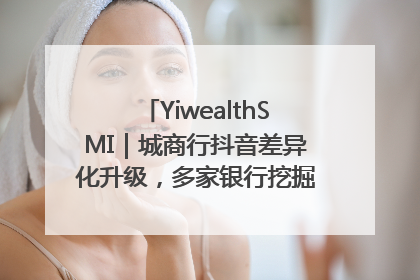 YiwealthSMI｜城商行抖音差异化升级，多家银行挖掘自身特色出圈！